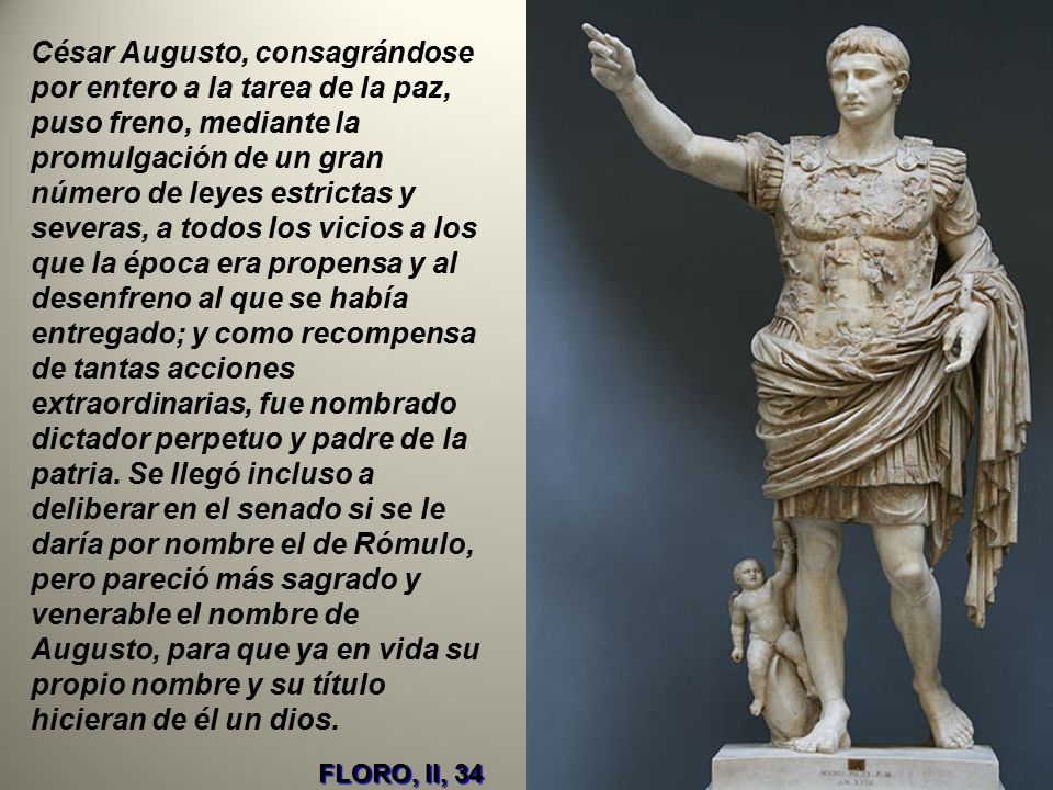 César Augusto, consagrándose por entero a la tarea de la paz, puso freno, mediante la promulgación de un gran número de leyes estrictas y severas, a todos los vicios a los que la época era propensa y al desenfreno al que se había entregado; y como recompensa de tantas acciones extraordinarias, fue nombrado dictador perpetuo y padre de la patria. Se llegó incluso a deliberar en el senado si se le daría por nombre el de Rómulo, pero pareció más sagrado y venerable el nombre de Augusto, para que ya en vida su propio nombre y su título hicieran de él un dios.