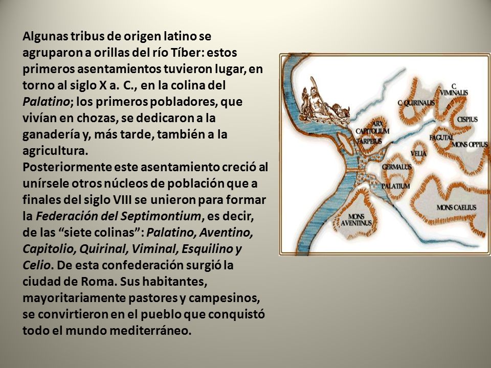 Algunas tribus de origen latino se agruparon a orillas del río Tíber: estos primeros asentamientos tuvieron lugar, en torno al siglo X a. C., en la colina del Palatino; los primeros pobladores, que vivían en chozas, se dedicaron a la ganadería y, más tarde, también a la agricultura. Posteriormente este asentamiento creció al unírsele otros núcleos de población que a finales del siglo VIII se unieron para formar la Federación del Septimontium, es decir, de las siete colinas : Palatino, Aventino, Capitolio, Quirinal, Viminal, Esquilino y Celio. De esta confederación surgió la ciudad de Roma. Sus habitantes, mayoritariamente pastores y campesinos, se convirtieron en el pueblo que conquistó todo el mundo mediterráneo.