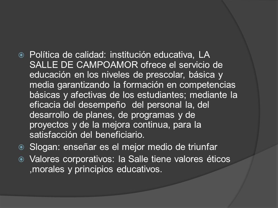 Política de calidad: institución educativa, LA SALLE DE CAMPOAMOR ofrece el servicio de educación en los niveles de prescolar, básica y media garantizando la formación en competencias básicas y afectivas de los estudiantes; mediante la eficacia del desempeño del personal la, del desarrollo de planes, de programas y de proyectos y de la mejora continua, para la satisfacción del beneficiario.