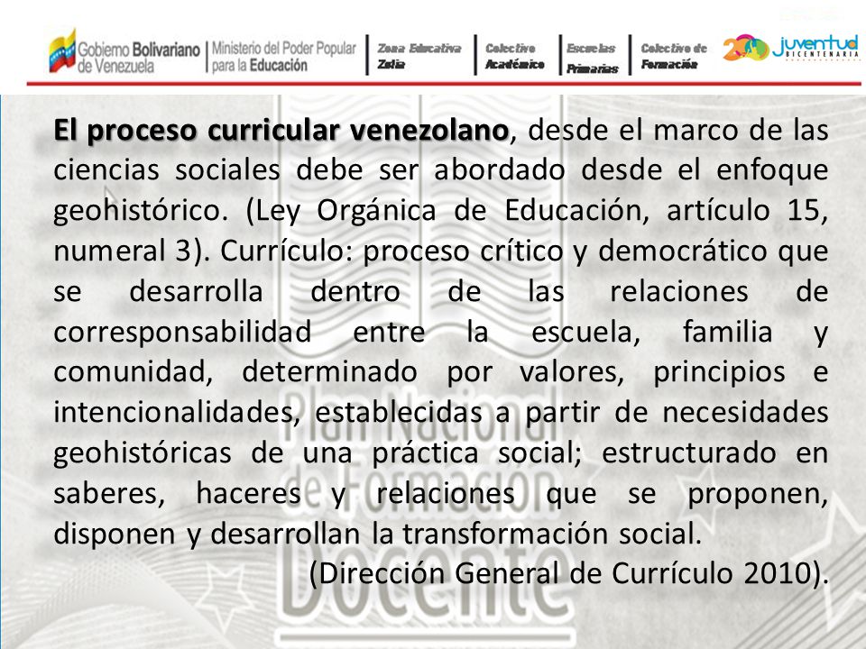El proceso curricular venezolano, desde el marco de las ciencias sociales debe ser abordado desde el enfoque geohistórico. (Ley Orgánica de Educación, artículo 15, numeral 3). Currículo: proceso crítico y democrático que se desarrolla dentro de las relaciones de corresponsabilidad entre la escuela, familia y comunidad, determinado por valores, principios e intencionalidades, establecidas a partir de necesidades geohistóricas de una práctica social; estructurado en saberes, haceres y relaciones que se proponen, disponen y desarrollan la transformación social.