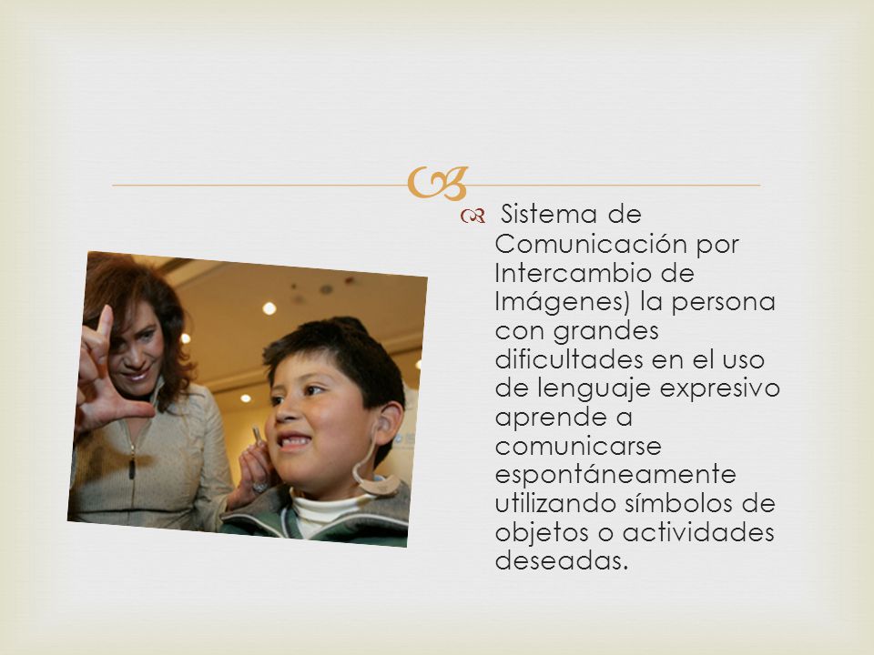 Sistema de Comunicación por Intercambio de Imágenes) la persona con grandes dificultades en el uso de lenguaje expresivo aprende a comunicarse espontáneamente utilizando símbolos de objetos o actividades deseadas.