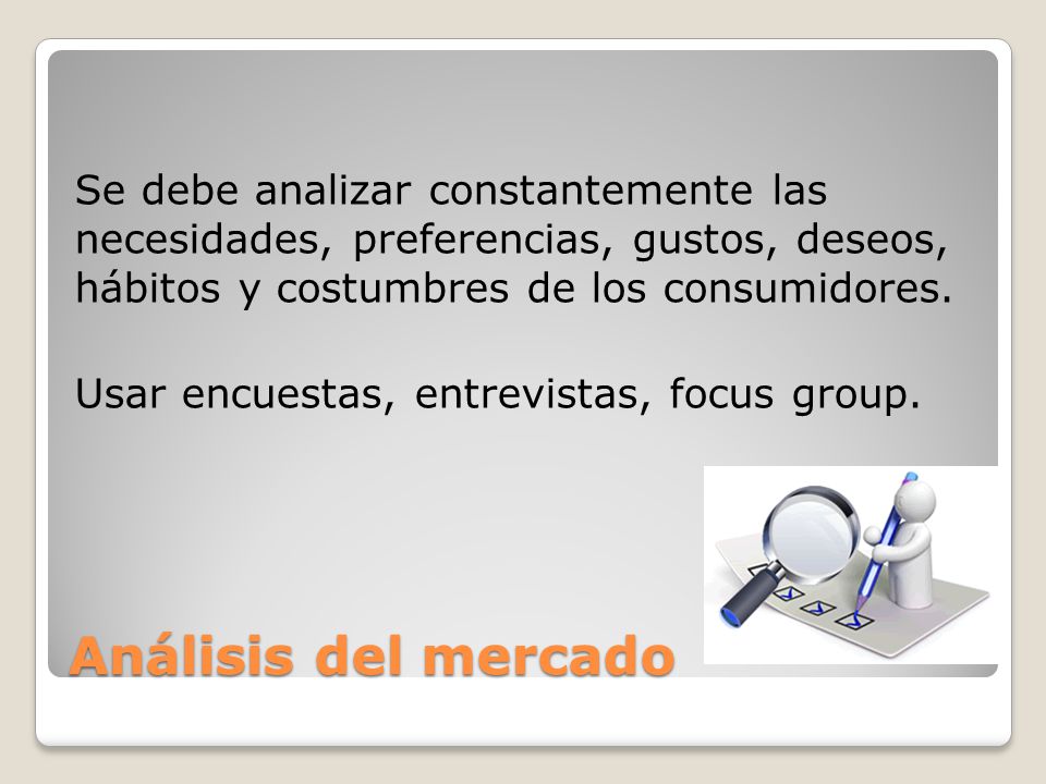 Se debe analizar constantemente las necesidades, preferencias, gustos, deseos, hábitos y costumbres de los consumidores. Usar encuestas, entrevistas, focus group.