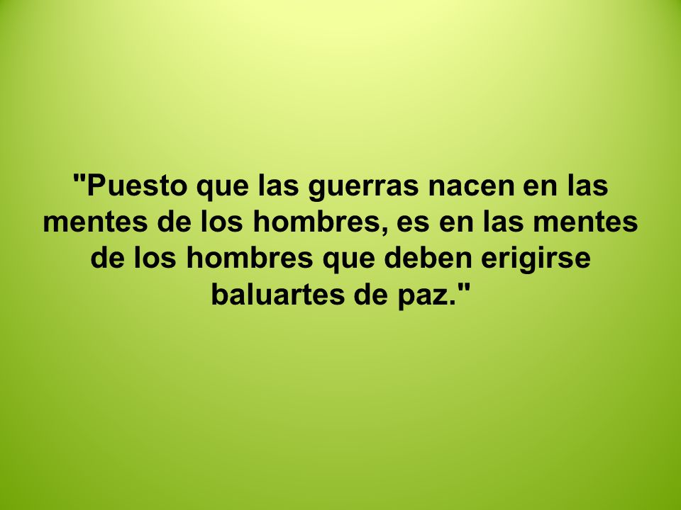 Puesto que las guerras nacen en las mentes de los hombres, es en las mentes de los hombres que deben erigirse baluartes de paz.