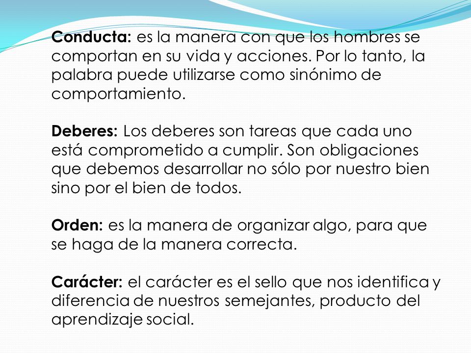 Conducta: es la manera con que los hombres se comportan en su vida y acciones. Por lo tanto, la palabra puede utilizarse como sinónimo de comportamiento.