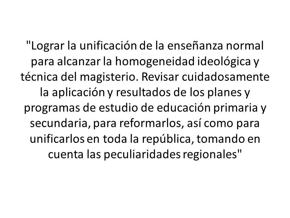 Lograr la unificación de la enseñanza normal para alcanzar la homogeneidad ideológica y técnica del magisterio.