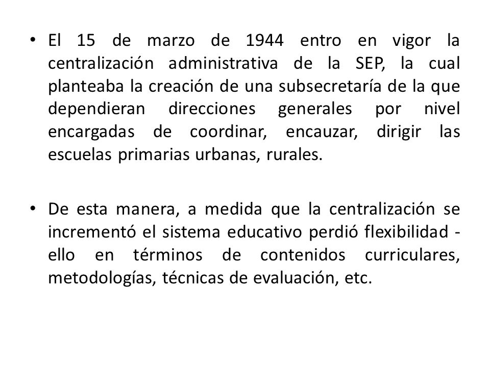 El 15 de marzo de 1944 entro en vigor la centralización administrativa de la SEP, la cual planteaba la creación de una subsecretaría de la que dependieran direcciones generales por nivel encargadas de coordinar, encauzar, dirigir las escuelas primarias urbanas, rurales.
