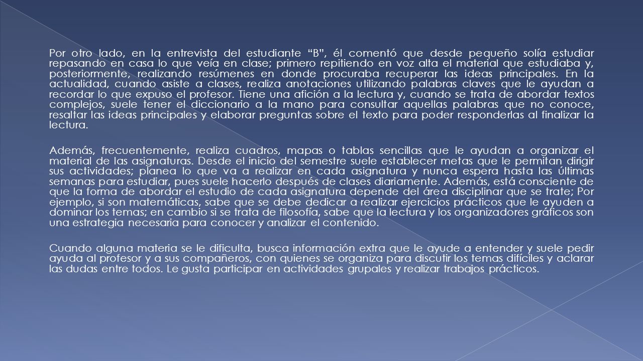 Por otro lado, en la entrevista del estudiante B , él comentó que desde pequeño solía estudiar repasando en casa lo que veía en clase; primero repitiendo en voz alta el material que estudiaba y, posteriormente, realizando resúmenes en donde procuraba recuperar las ideas principales. En la actualidad, cuando asiste a clases, realiza anotaciones utilizando palabras claves que le ayudan a recordar lo que expuso el profesor. Tiene una afición a la lectura y, cuando se trata de abordar textos complejos, suele tener el diccionario a la mano para consultar aquellas palabras que no conoce, resaltar las ideas principales y elaborar preguntas sobre el texto para poder responderlas al finalizar la lectura.