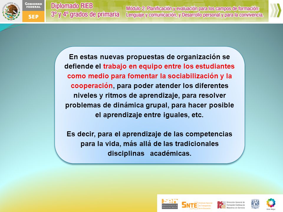 En estas nuevas propuestas de organización se defiende el trabajo en equipo entre los estudiantes como medio para fomentar la sociabilización y la cooperación, para poder atender los diferentes niveles y ritmos de aprendizaje, para resolver problemas de dinámica grupal, para hacer posible el aprendizaje entre iguales, etc.