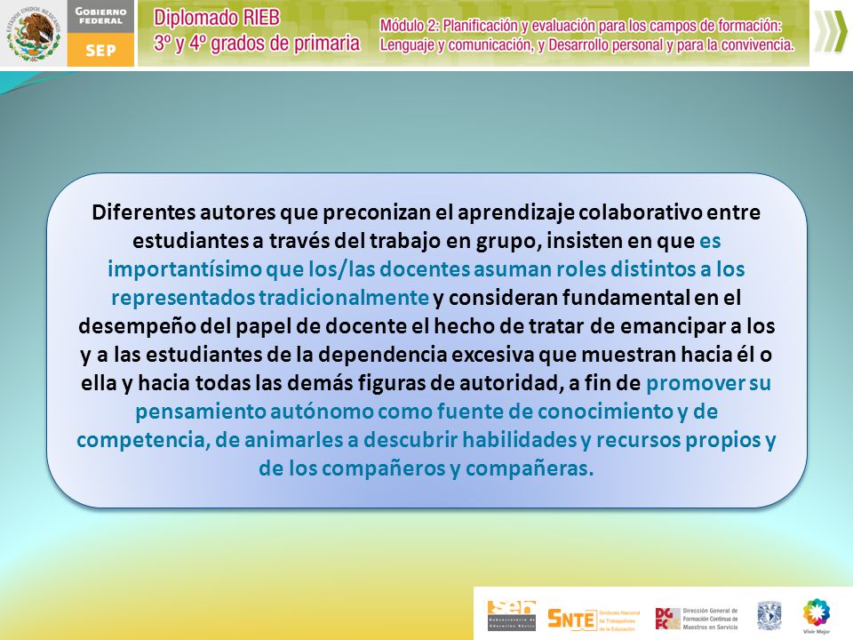 Diferentes autores que preconizan el aprendizaje colaborativo entre estudiantes a través del trabajo en grupo, insisten en que es importantísimo que los/las docentes asuman roles distintos a los representados tradicionalmente y consideran fundamental en el desempeño del papel de docente el hecho de tratar de emancipar a los y a las estudiantes de la dependencia excesiva que muestran hacia él o ella y hacia todas las demás figuras de autoridad, a fin de promover su pensamiento autónomo como fuente de conocimiento y de competencia, de animarles a descubrir habilidades y recursos propios y de los compañeros y compañeras.