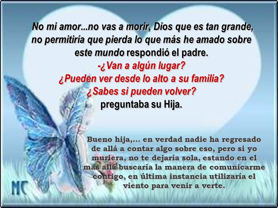 No mi amor...no vas a morir, Dios que es tan grande, no permitiría que pierda lo que más he amado sobre este mundo respondió el padre. -¿Van a algún lugar ¿Pueden ver desde lo alto a su familia ¿Sabes si pueden volver preguntaba su Hija.