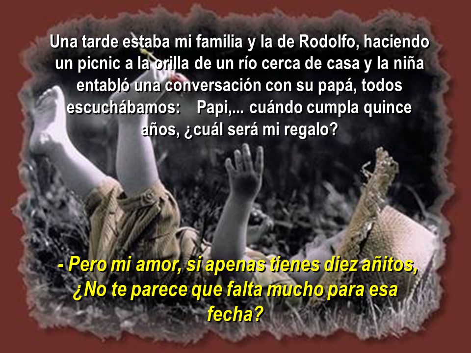 Una tarde estaba mi familia y la de Rodolfo, haciendo un picnic a la orilla de un río cerca de casa y la niña entabló una conversación con su papá, todos escuchábamos: Papi,... cuándo cumpla quince años, ¿cuál será mi regalo