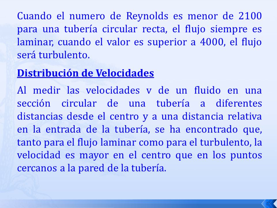 Cuando el numero de Reynolds es menor de 2100 para una tubería circular recta, el flujo siempre es laminar, cuando el valor es superior a 4000, el flujo será turbulento.