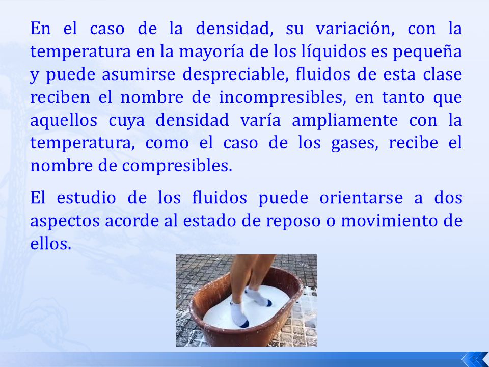 En el caso de la densidad, su variación, con la temperatura en la mayoría de los líquidos es pequeña y puede asumirse despreciable, fluidos de esta clase reciben el nombre de incompresibles, en tanto que aquellos cuya densidad varía ampliamente con la temperatura, como el caso de los gases, recibe el nombre de compresibles.