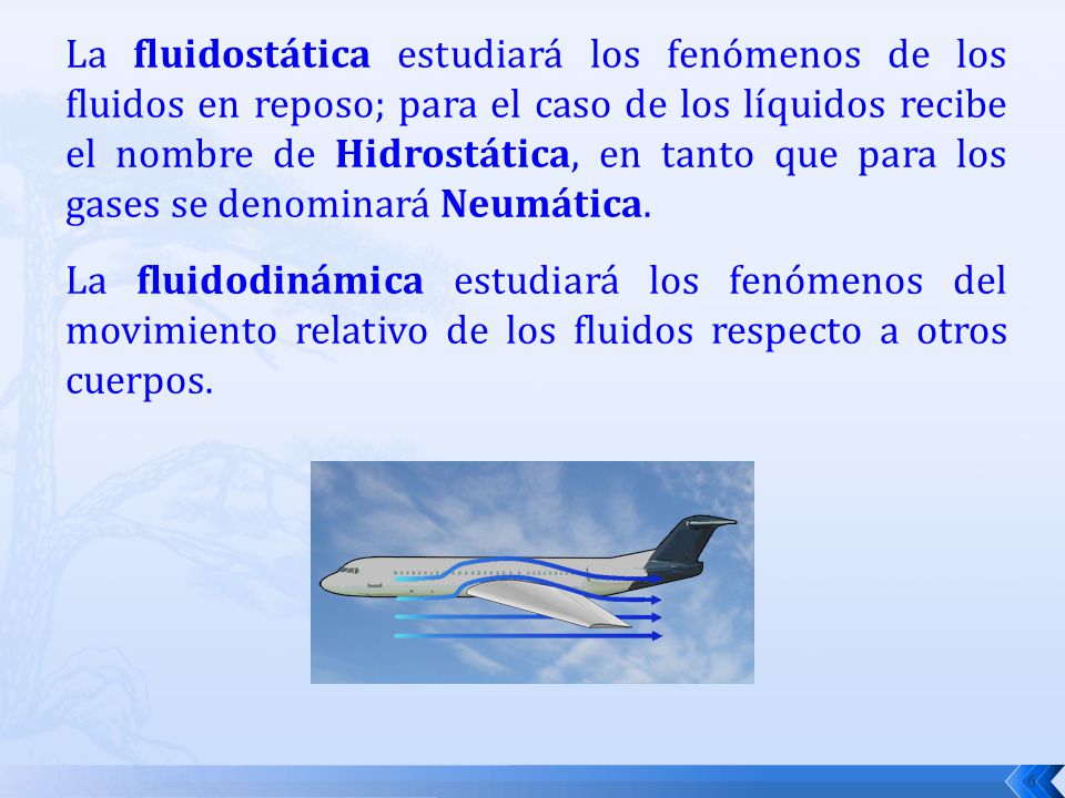 La fluidostática estudiará los fenómenos de los fluidos en reposo; para el caso de los líquidos recibe el nombre de Hidrostática, en tanto que para los gases se denominará Neumática.