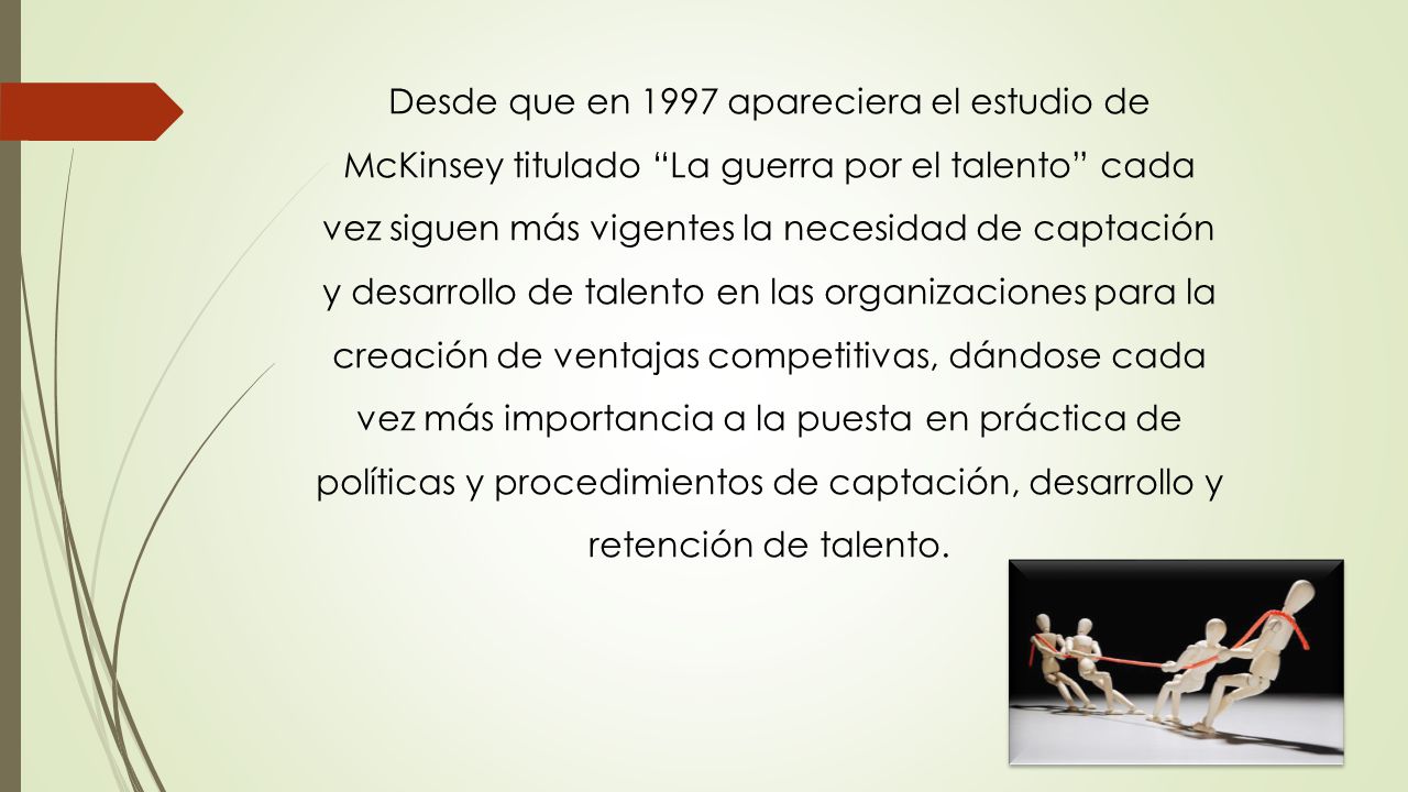 Desde que en 1997 apareciera el estudio de McKinsey titulado La guerra por el talento cada vez siguen más vigentes la necesidad de captación y desarrollo de talento en las organizaciones para la creación de ventajas competitivas, dándose cada vez más importancia a la puesta en práctica de políticas y procedimientos de captación, desarrollo y retención de talento.