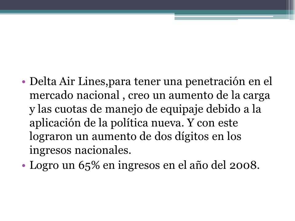 Delta Air Lines,para tener una penetración en el mercado nacional , creo un aumento de la carga y las cuotas de manejo de equipaje debido a la aplicación de la política nueva. Y con este lograron un aumento de dos dígitos en los ingresos nacionales.