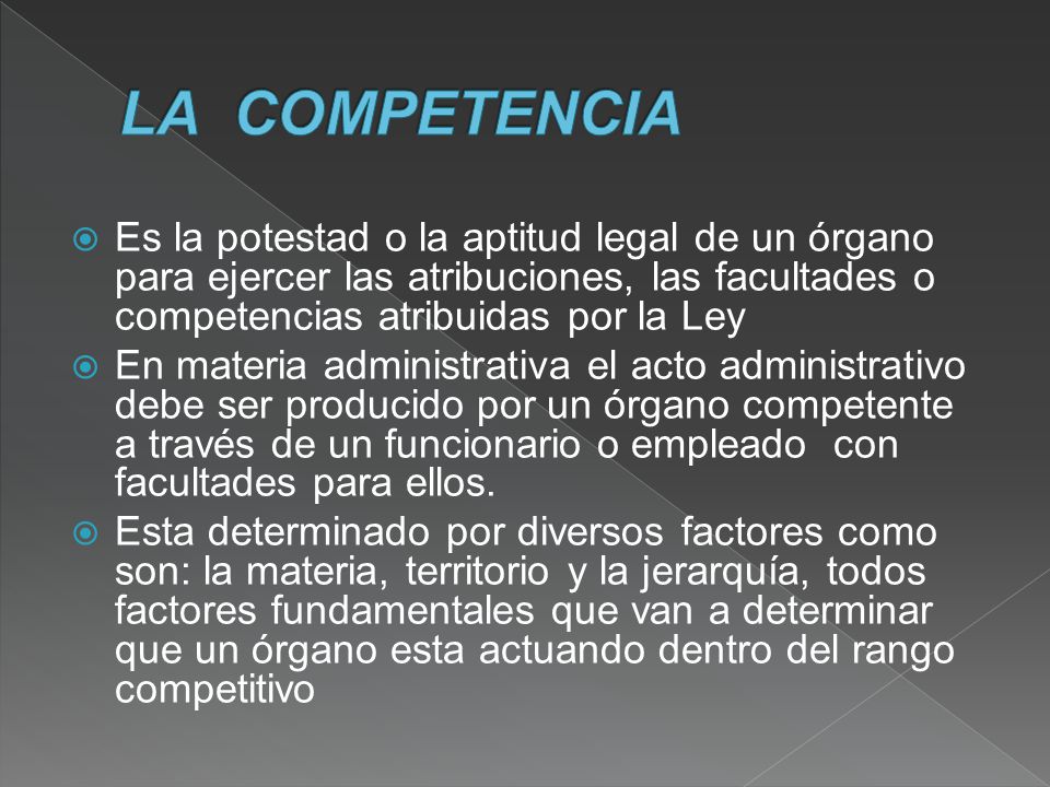 LA COMPETENCIA Es la potestad o la aptitud legal de un órgano para ejercer las atribuciones, las facultades o competencias atribuidas por la Ley.