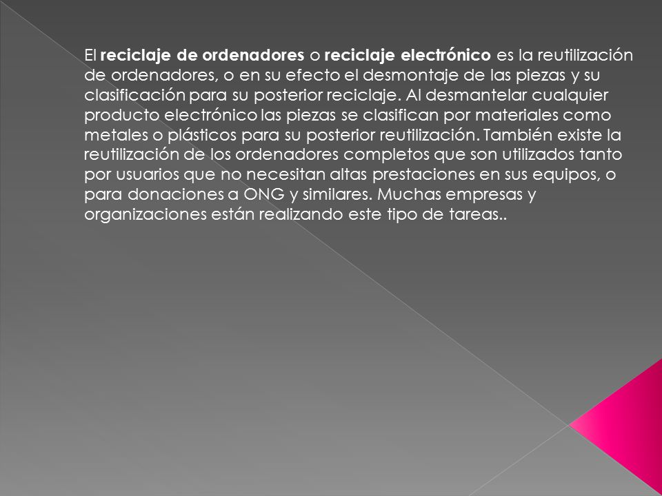 El reciclaje de ordenadores o reciclaje electrónico es la reutilización de ordenadores, o en su efecto el desmontaje de las piezas y su clasificación para su posterior reciclaje.