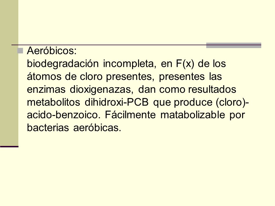 Aeróbicos: biodegradación incompleta, en F(x) de los átomos de cloro presentes, presentes las enzimas dioxigenazas, dan como resultados metabolitos dihidroxi-PCB que produce (cloro)-acido-benzoico.