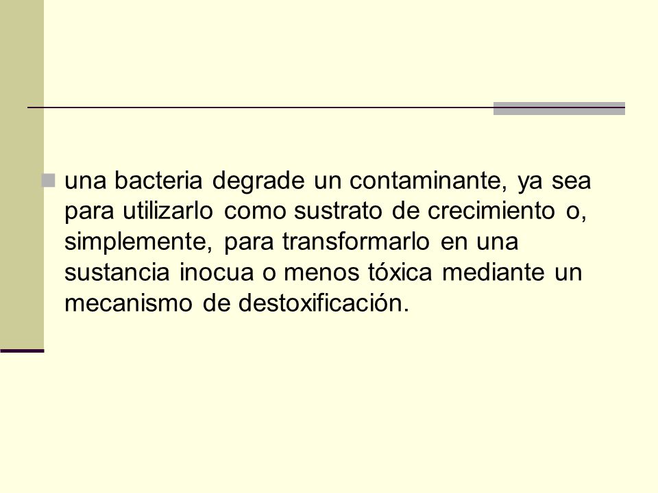 una bacteria degrade un contaminante, ya sea para utilizarlo como sustrato de crecimiento o, simplemente, para transformarlo en una sustancia inocua o menos tóxica mediante un mecanismo de destoxificación.