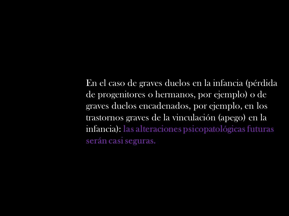 En el caso de graves duelos en la infancia (pérdida de progenitores o hermanos, por ejemplo) o de graves duelos encadenados, por ejemplo, en los trastornos graves de la vinculación (apego) en la infancia): las alteraciones psicopatológicas futuras serán casi seguras.