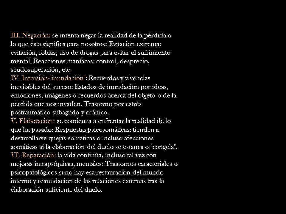III. Negación: se intenta negar la realidad de la pérdida o lo que ésta significa para nosotros: Evitación extrema: evitación, fobias, uso de drogas para evitar el sufrimiento mental. Reacciones maníacas: control, desprecio, seudosuperación, etc.