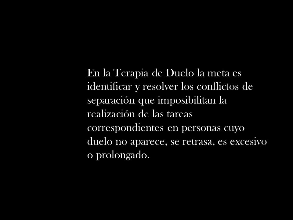 En la Terapia de Duelo la meta es identificar y resolver los conflictos de separación que imposibilitan la realización de las tareas correspondientes en personas cuyo duelo no aparece, se retrasa, es excesivo o prolongado.