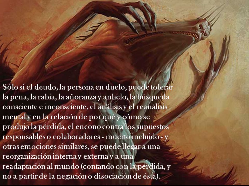 Sólo si el deudo, la persona en duelo, puede tolerar la pena, la rabia, la añoranza y anhelo, la búsqueda consciente e inconsciente, el análisis y el reanálisis mental y en la relación de por qué y cómo se produjo la pérdida, el encono contra los supuestos responsables o colaboradores - muerto incluido - y otras emociones similares, se puede llegar a una reorganización interna y externa y a una readaptación al mundo (contando con la pérdida, y no a partir de la negación o disociación de ésta).