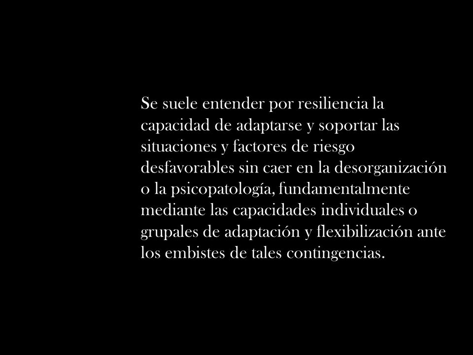 Se suele entender por resiliencia la capacidad de adaptarse y soportar las situaciones y factores de riesgo desfavorables sin caer en la desorganización o la psicopatología, fundamentalmente mediante las capacidades individuales o grupales de adaptación y flexibilización ante los embistes de tales contingencias.