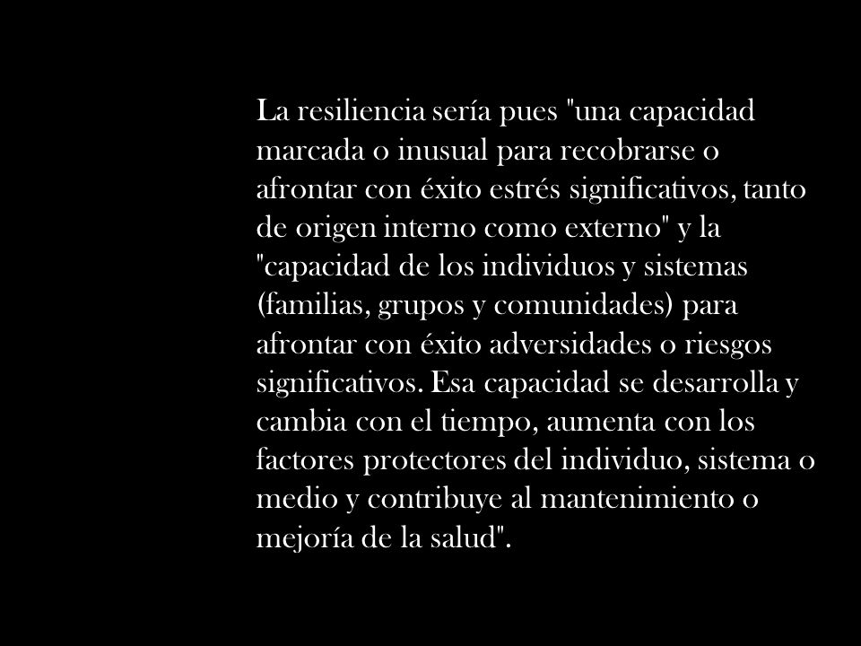La resiliencia sería pues una capacidad marcada o inusual para recobrarse o afrontar con éxito estrés significativos, tanto de origen interno como externo y la capacidad de los individuos y sistemas (familias, grupos y comunidades) para afrontar con éxito adversidades o riesgos significativos.
