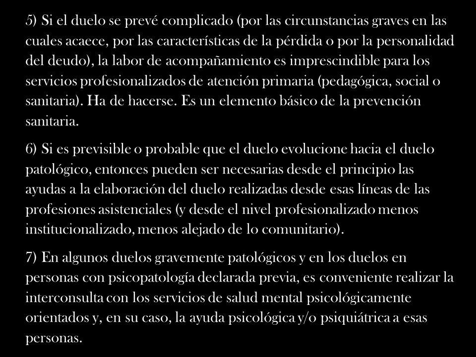 5) Si el duelo se prevé complicado (por las circunstancias graves en las cuales acaece, por las características de la pérdida o por la personalidad del deudo), la labor de acompañamiento es imprescindible para los servicios profesionalizados de atención primaria (pedagógica, social o sanitaria). Ha de hacerse. Es un elemento básico de la prevención sanitaria.