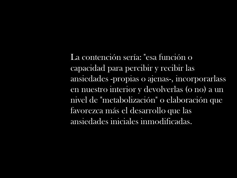 La contención sería: esa función o capacidad para percibir y recibir las ansiedades -propias o ajenas-, incorporarlass en nuestro interior y devolverlas (o no) a un nivel de metabolización o elaboración que favorezca más el desarrollo que las ansiedades iniciales inmodificadas.