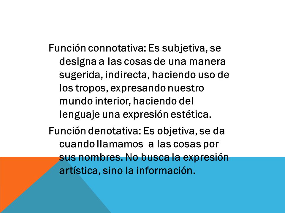 Función connotativa: Es subjetiva, se designa a las cosas de una manera sugerida, indirecta, haciendo uso de los tropos, expresando nuestro mundo interior, haciendo del lenguaje una expresión estética.