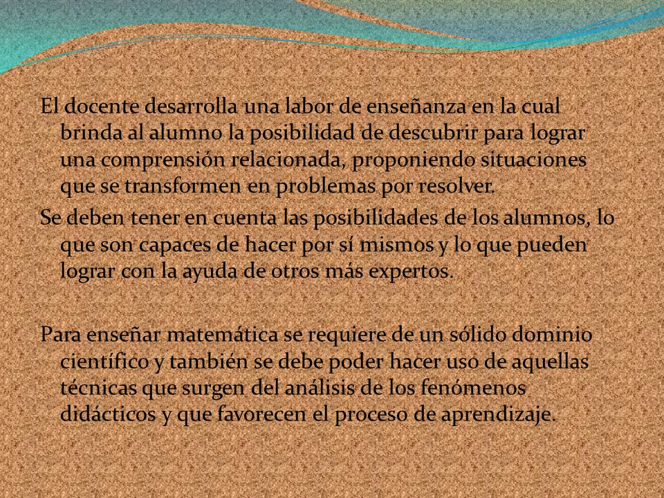 El docente desarrolla una labor de enseñanza en la cual brinda al alumno la posibilidad de descubrir para lograr una comprensión relacionada, proponiendo situaciones que se transformen en problemas por resolver.