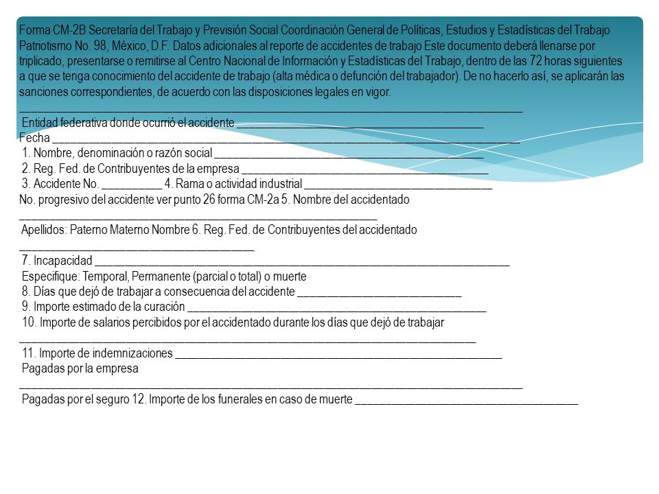 Forma CM-2B Secretaría del Trabajo y Previsión Social Coordinación General de Políticas, Estudios y Estadísticas del Trabajo Patriotismo No. 98, México, D.F. Datos adicionales al reporte de accidentes de trabajo Este documento deberá llenarse por triplicado, presentarse o remitirse al Centro Nacional de Información y Estadísticas del Trabajo, dentro de las 72 horas siguientes a que se tenga conocimiento del accidente de trabajo (alta médica o defunción del trabajador). De no hacerlo así, se aplicarán las sanciones correspondientes, de acuerdo con las disposiciones legales en vigor. ______________________________________________________________________________________
