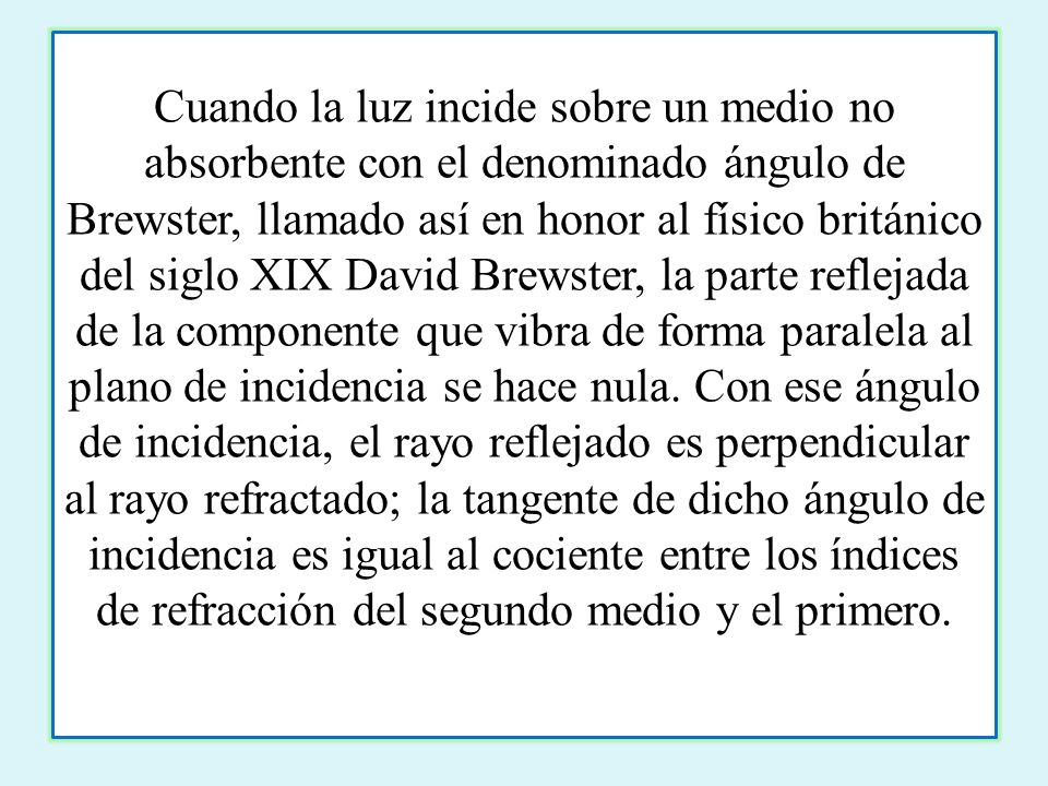 Cuando la luz incide sobre un medio no absorbente con el denominado ángulo de Brewster, llamado así en honor al físico británico del siglo XIX David Brewster, la parte reflejada de la componente que vibra de forma paralela al plano de incidencia se hace nula.