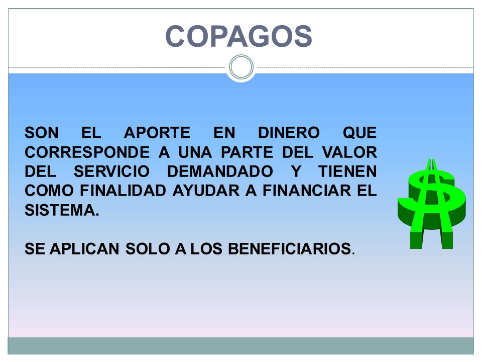 COPAGOS SON EL APORTE EN DINERO QUE CORRESPONDE A UNA PARTE DEL VALOR DEL SERVICIO DEMANDADO Y TIENEN COMO FINALIDAD AYUDAR A FINANCIAR EL SISTEMA.