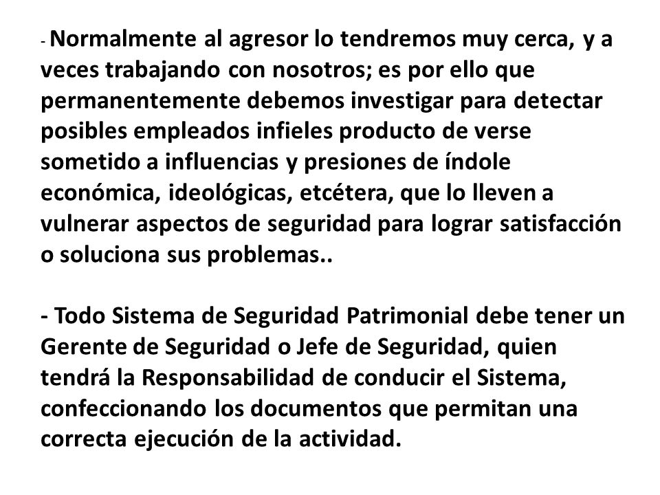 - Normalmente al agresor lo tendremos muy cerca, y a veces trabajando con nosotros; es por ello que permanentemente debemos investigar para detectar posibles empleados infieles producto de verse sometido a influencias y presiones de índole económica, ideológicas, etcétera, que lo lleven a vulnerar aspectos de seguridad para lograr satisfacción o soluciona sus problemas..