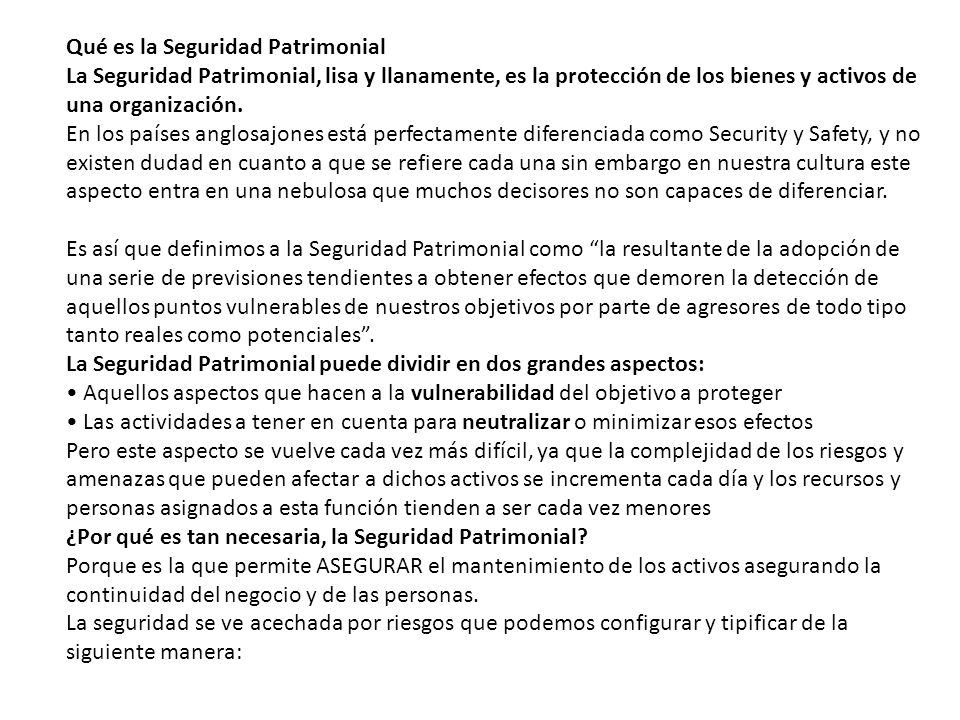 Qué es la Seguridad Patrimonial La Seguridad Patrimonial, lisa y llanamente, es la protección de los bienes y activos de una organización. En los países anglosajones está perfectamente diferenciada como Security y Safety, y no existen dudad en cuanto a que se refiere cada una sin embargo en nuestra cultura este aspecto entra en una nebulosa que muchos decisores no son capaces de diferenciar. Es así que definimos a la Seguridad Patrimonial como la resultante de la adopción de una serie de previsiones tendientes a obtener efectos que demoren la detección de aquellos puntos vulnerables de nuestros objetivos por parte de agresores de todo tipo tanto reales como potenciales . La Seguridad Patrimonial puede dividir en dos grandes aspectos: • Aquellos aspectos que hacen a la vulnerabilidad del objetivo a proteger • Las actividades a tener en cuenta para neutralizar o minimizar esos efectos