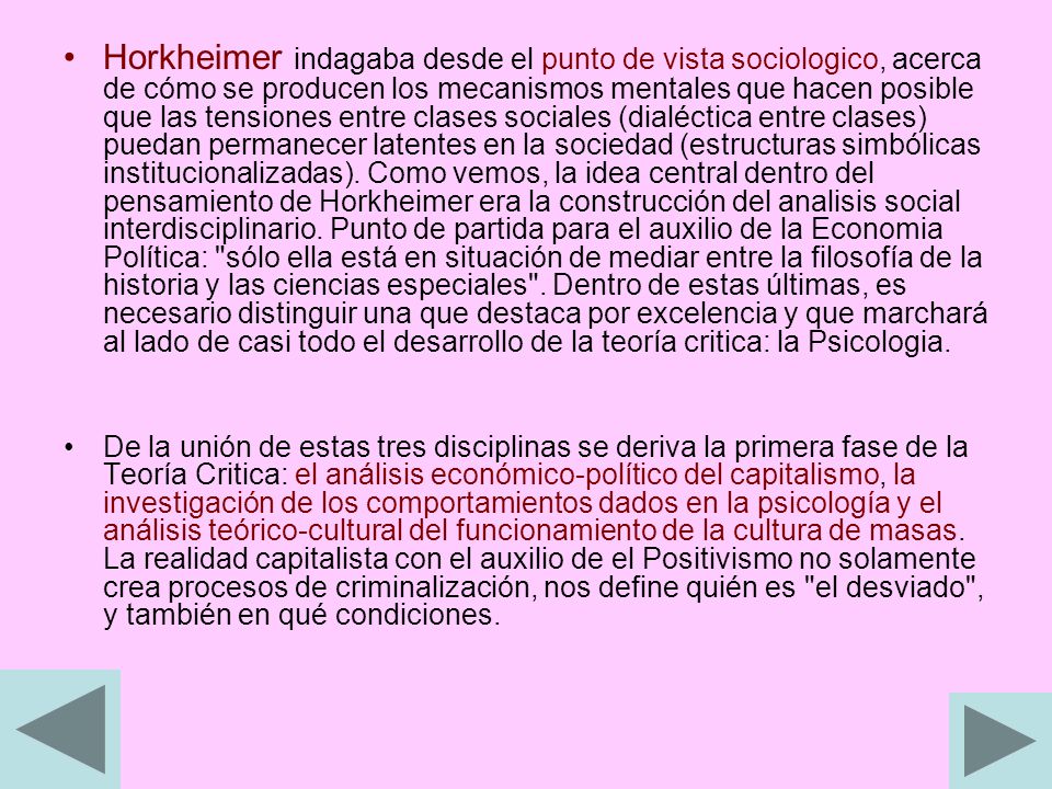 Horkheimer indagaba desde el punto de vista sociologico, acerca de cómo se producen los mecanismos mentales que hacen posible que las tensiones entre clases sociales (dialéctica entre clases) puedan permanecer latentes en la sociedad (estructuras simbólicas institucionalizadas). Como vemos, la idea central dentro del pensamiento de Horkheimer era la construcción del analisis social interdisciplinario. Punto de partida para el auxilio de la Economia Política: sólo ella está en situación de mediar entre la filosofía de la historia y las ciencias especiales . Dentro de estas últimas, es necesario distinguir una que destaca por excelencia y que marchará al lado de casi todo el desarrollo de la teoría critica: la Psicologia.