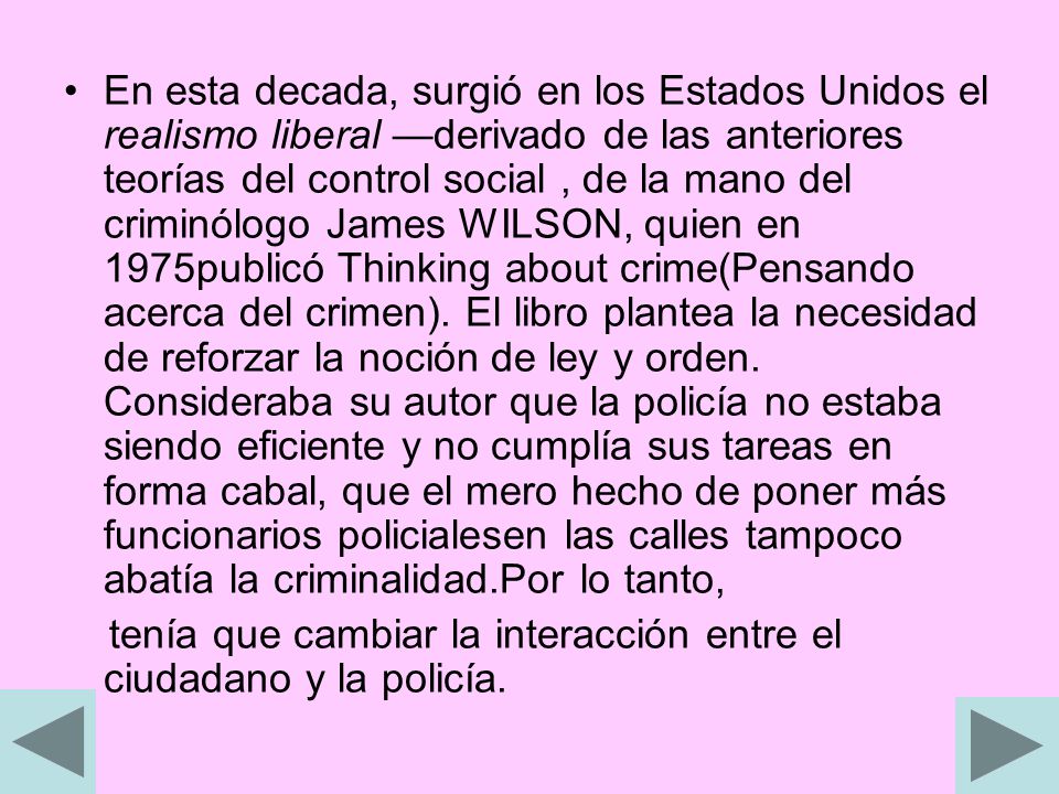 En esta decada, surgió en los Estados Unidos el realismo liberal —derivado de las anteriores teorías del control social , de la mano del criminólogo James WILSON, quien en 1975publicó Thinking about crime(Pensando acerca del crimen). El libro plantea la necesidad de reforzar la noción de ley y orden. Consideraba su autor que la policía no estaba siendo eficiente y no cumplía sus tareas en forma cabal, que el mero hecho de poner más funcionarios policialesen las calles tampoco abatía la criminalidad.Por lo tanto,
