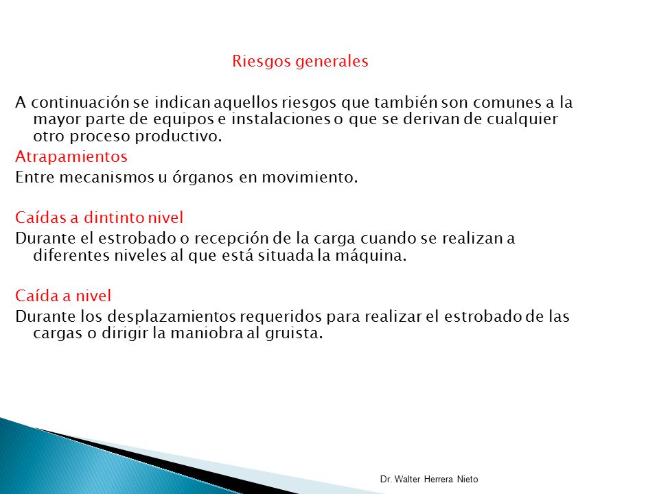Riesgos generales A continuación se indican aquellos riesgos que también son comunes a la mayor parte de equipos e instalaciones o que se derivan de cualquier otro proceso productivo. Atrapamientos Entre mecanismos u órganos en movimiento. Caídas a dintinto nivel Durante el estrobado o recepción de la carga cuando se realizan a diferentes niveles al que está situada la máquina. Caída a nivel Durante los desplazamientos requeridos para realizar el estrobado de las cargas o dirigir la maniobra al gruista.