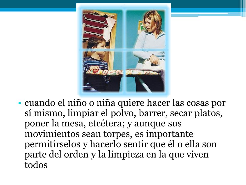 cuando el niño o niña quiere hacer las cosas por sí mismo, limpiar el polvo, barrer, secar platos, poner la mesa, etcétera; y aunque sus movimientos sean torpes, es importante permitírselos y hacerlo sentir que él o ella son parte del orden y la limpieza en la que viven todos