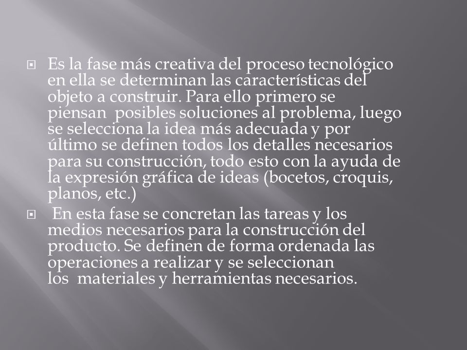Es la fase más creativa del proceso tecnológico en ella se determinan las características del objeto a construir. Para ello primero se piensan posibles soluciones al problema, luego se selecciona la idea más adecuada y por último se definen todos los detalles necesarios para su construcción, todo esto con la ayuda de la expresión gráfica de ideas (bocetos, croquis, planos, etc.)