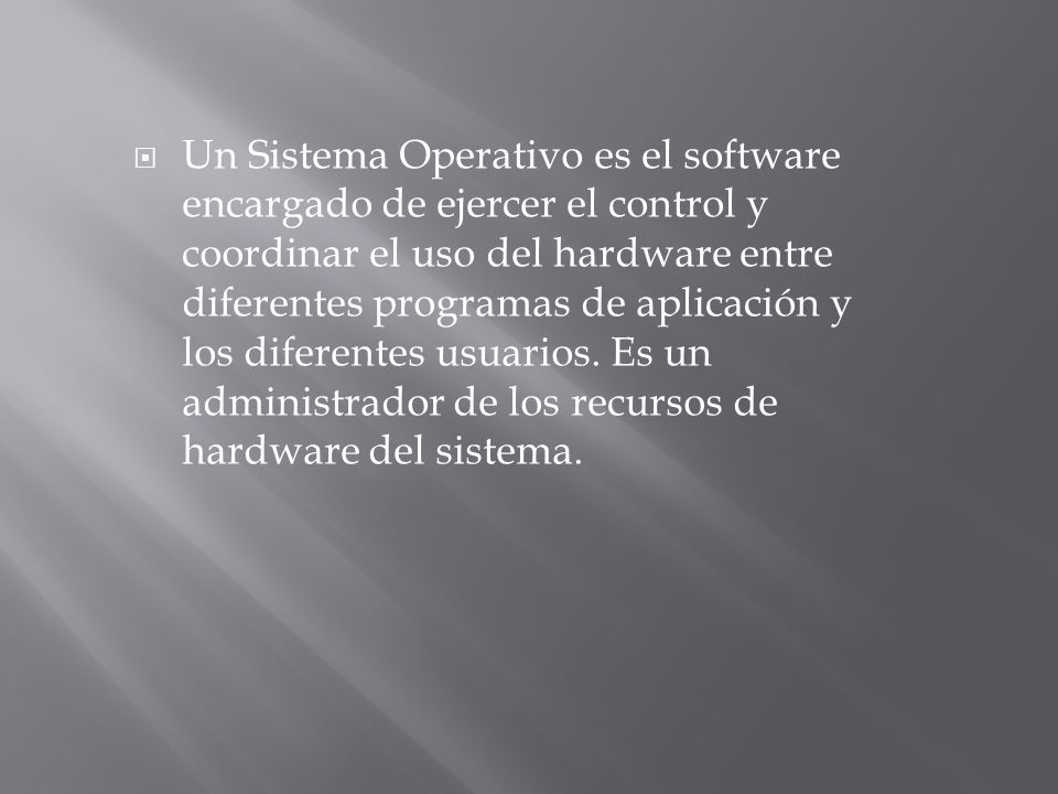 Un Sistema Operativo es el software encargado de ejercer el control y coordinar el uso del hardware entre diferentes programas de aplicación y los diferentes usuarios.