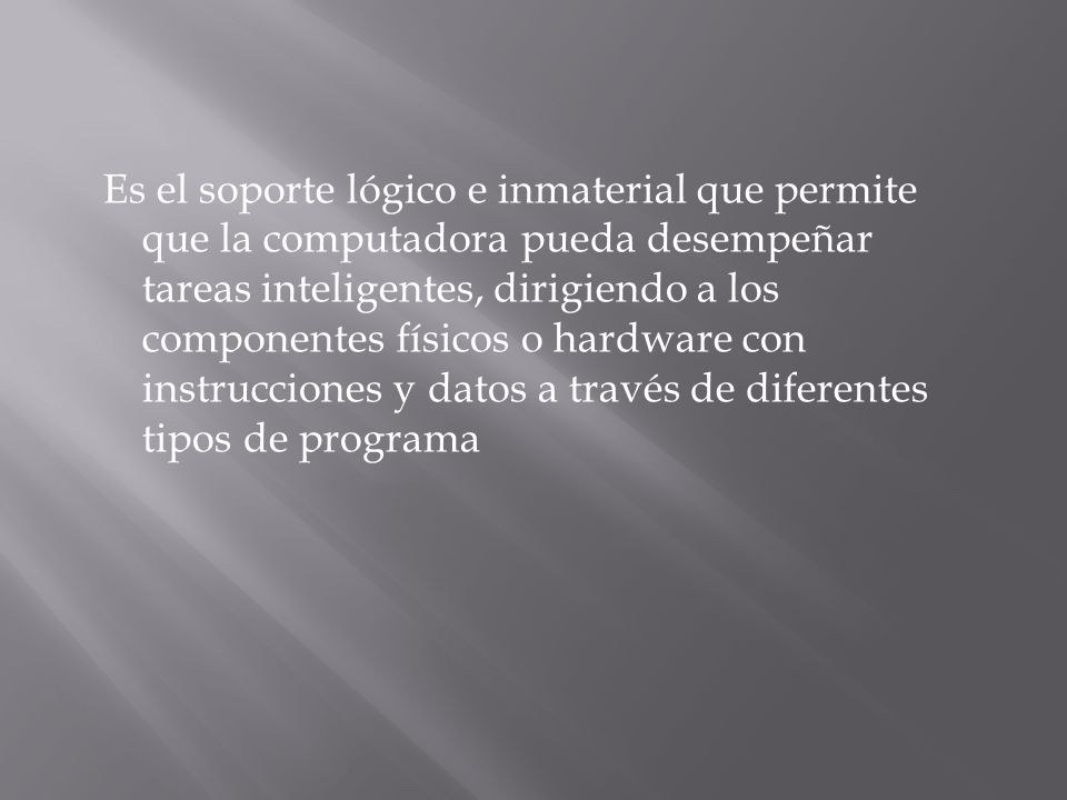 Es el soporte lógico e inmaterial que permite que la computadora pueda desempeñar tareas inteligentes, dirigiendo a los componentes físicos o hardware con instrucciones y datos a través de diferentes tipos de programa