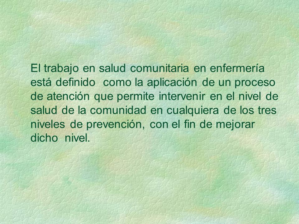 El trabajo en salud comunitaria en enfermería está definido como la aplicación de un proceso de atención que permite intervenir en el nivel de salud de la comunidad en cualquiera de los tres niveles de prevención, con el fin de mejorar dicho nivel.