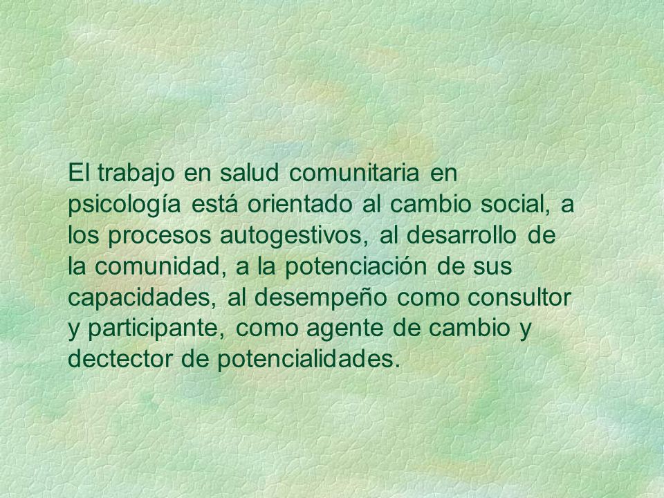El trabajo en salud comunitaria en psicología está orientado al cambio social, a los procesos autogestivos, al desarrollo de la comunidad, a la potenciación de sus capacidades, al desempeño como consultor y participante, como agente de cambio y dectector de potencialidades.