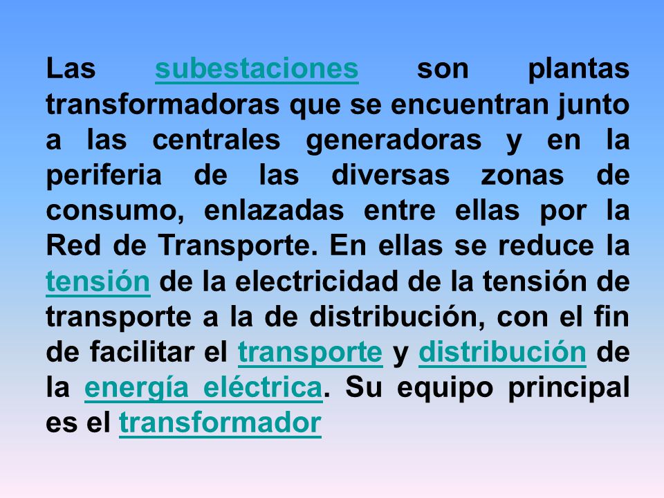 Las subestaciones son plantas transformadoras que se encuentran junto a las centrales generadoras y en la periferia de las diversas zonas de consumo, enlazadas entre ellas por la Red de Transporte.