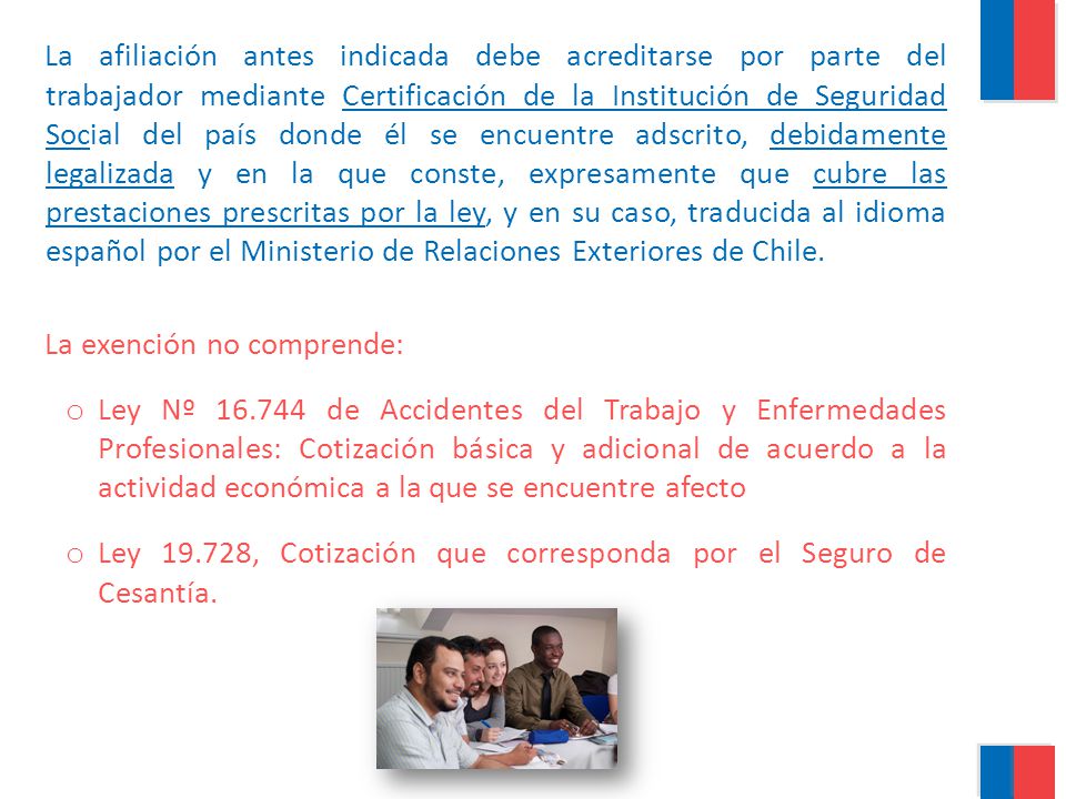 La afiliación antes indicada debe acreditarse por parte del trabajador mediante Certificación de la Institución de Seguridad Social del país donde él se encuentre adscrito, debidamente legalizada y en la que conste, expresamente que cubre las prestaciones prescritas por la ley, y en su caso, traducida al idioma español por el Ministerio de Relaciones Exteriores de Chile.